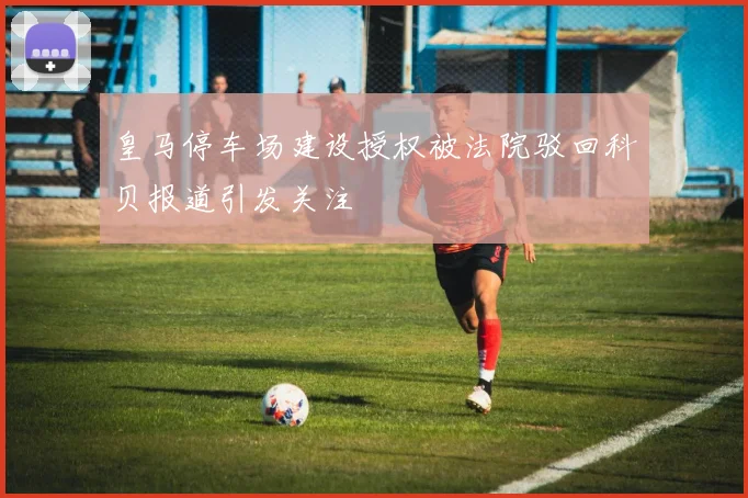 皇马停车场建设授权被法院驳回科贝报道引发关注