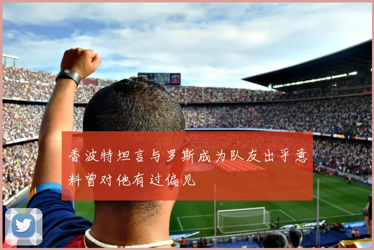 香波特坦言与罗斯成为队友出乎意料曾对他有过偏见