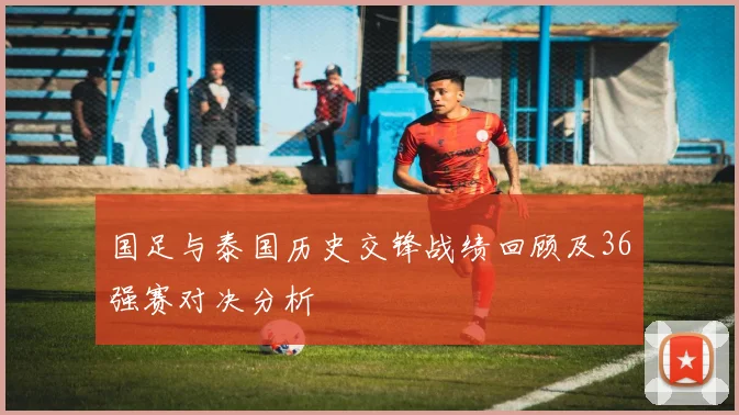 国足与泰国历史交锋战绩回顾及36强赛对决分析