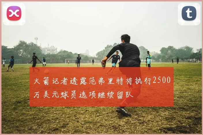 火箭记者透露范弗里特将执行2500万美元球员选项继续留队