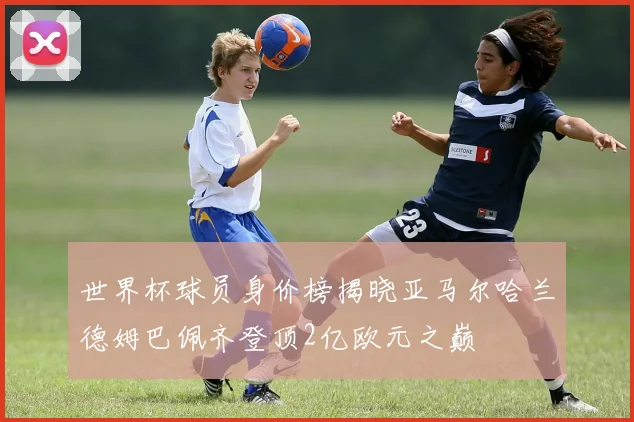世界杯球员身价榜揭晓亚马尔哈兰德姆巴佩齐登顶2亿欧元之巅