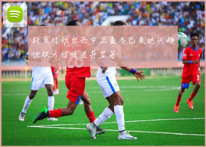 科莫对切尔西中卫查洛巴表达兴趣但双方估价差异显著