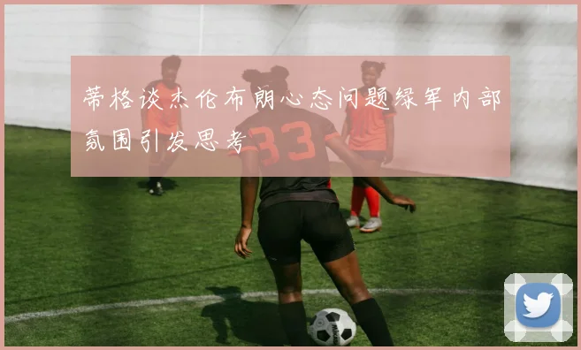 蒂格谈杰伦布朗心态问题绿军内部氛围引发思考