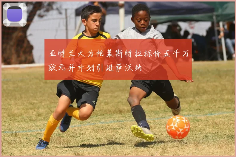 亚特兰大为帕莱斯特拉标价五千万欧元并计划引进萨沃纳