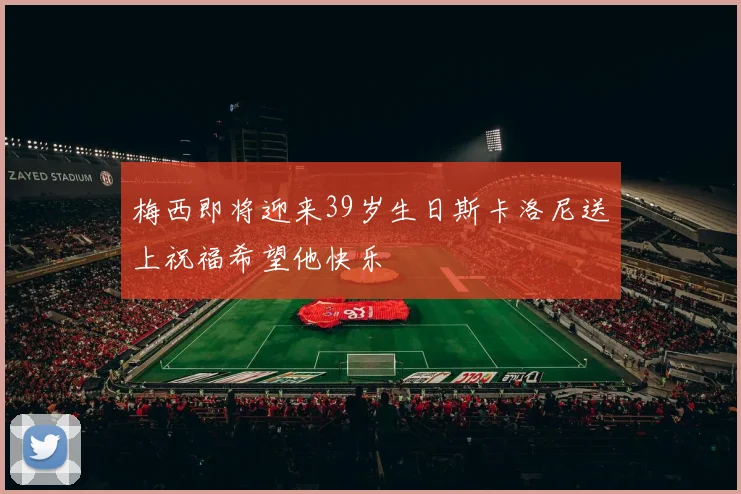 梅西即将迎来39岁生日斯卡洛尼送上祝福希望他快乐