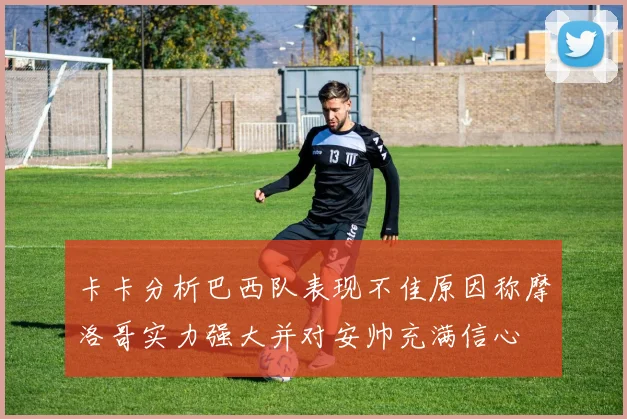 卡卡分析巴西队表现不佳原因称摩洛哥实力强大并对安帅充满信心