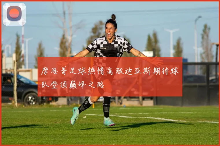 摩洛哥足球热情高涨迪亚斯期待球队登顶巅峰之路
