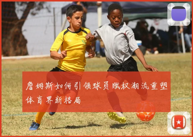詹姆斯如何引领球员赋权潮流重塑体育界新格局