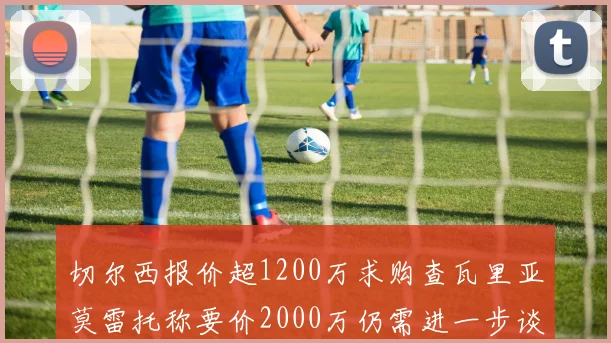 切尔西报价超1200万求购查瓦里亚莫雷托称要价2000万仍需进一步谈判