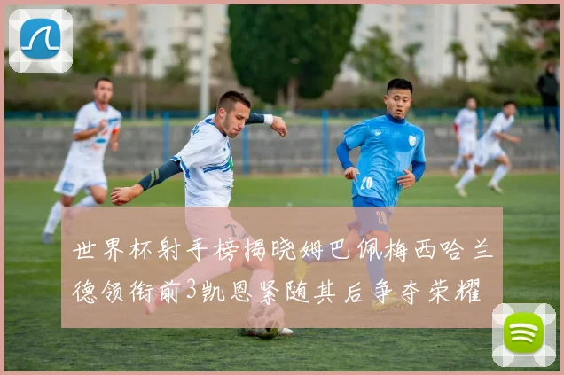 世界杯射手榜揭晓姆巴佩梅西哈兰德领衔前3凯恩紧随其后争夺荣耀