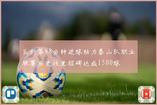 瓦科第88分钟进球助力泰山队职业联赛历史性里程碑达成1500球